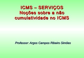 ICMS – SERVIÇOS
  Noções sobre a não
cumulatividade no ICMS




Professor: Argos Campos Ribeiro Simões
 