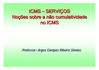 ICMS – SERVIÇOS
Noções sobre a não cumulatividade
            no ICMS




    Professor: Argos Campos Ribeiro Simões
 