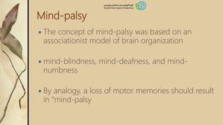 Mind-palsy
 The concept of mind-palsy was based on an
associationist model of brain organization
 mind-blindness, mind-deafness, and mind-
numbness
 By analogy, a loss of motor memories should result
in “mind-palsy
 
