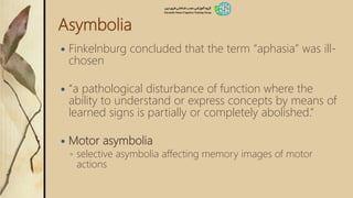 Asymbolia
 Finkelnburg concluded that the term “aphasia” was ill-
chosen
 “a pathological disturbance of function where the
ability to understand or express concepts by means of
learned signs is partially or completely abolished.”
 Motor asymbolia
◦ selective asymbolia affecting memory images of motor
actions
 