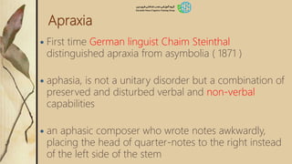 Apraxia
 First time German linguist Chaim Steinthal
distinguished apraxia from asymbolia ( 1871 )
 aphasia, is not a unitary disorder but a combination of
preserved and disturbed verbal and non-verbal
capabilities
 an aphasic composer who wrote notes awkwardly,
placing the head of quarter-notes to the right instead
of the left side of the stem
 