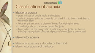 Classification of apraxia
 Ideational apraxia
◦ gross misuse of single tools and objects
◦ patient grasped scissors correctly but tried first to brush and then to
write with them
◦ Another patient used a piece of bread for wiping his eyes
◦ knowledge about the correct use of objects
◦ Recognition of the pragmatic significance of objects can be lost
although recognition of other aspects of the object is preserved.
 ideo-motor apraxia
 Ideational apraxia is a disorder of the mind
 ideo-motor apraxia of the body
 