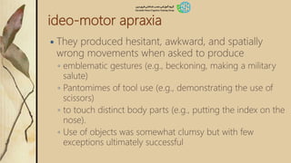 ideo-motor apraxia
 They produced hesitant, awkward, and spatially
wrong movements when asked to produce
◦ emblematic gestures (e.g., beckoning, making a military
salute)
◦ Pantomimes of tool use (e.g., demonstrating the use of
scissors)
◦ to touch distinct body parts (e.g., putting the index on the
nose).
◦ Use of objects was somewhat clumsy but with few
exceptions ultimately successful
 