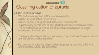 Classifing cation of apraxia
 Limb-kinetic apraxia
◦ We find a slowing and stiffness of movements,
◦ a difficulty of isolated movements
◦ a tendency to synergistic and associated movements
◦ a particularly severe loss of fine graded and structured movements
◦ The simultaneous as well as the sequential coordination of single
movements is disturbed
◦ The higher the demands on innervatory combinations, the more severe
are the deficits of manual skills
◦ By contrast, actions like clapping hands, praying, catching a fly, which
are less finely tuned, are successful
 