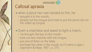Callosal apraxia
 when a pince-nez was handed to him, he:
◦ brought it to the mouth,
◦ sticked out the tongue and tried to put the pince-nez on
the rolled up tongue
 Given a matchbox and asked to light a match,
◦ he brought the box to the mouth,
◦ took out two matches with the tongue,
◦ put one of them on the table,
◦ and kept the other in the mouth as if it were a cigar (
Liepmann & Maas, 1907 , p. 217).
 
