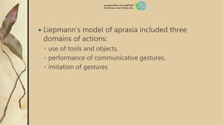  Liepmann’s model of apraxia included three
domains of actions:
◦ use of tools and objects,
◦ performance of communicative gestures,
◦ imitation of gestures
 