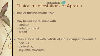 Clinical manifestations of Apraxia
 limb or the mouth and face
 may be unable to move with
◦ imitation
◦ verbal command
◦ or both
 often associated with deficits of more complex movements
◦ gestures,
◦ pantomime,
◦ sequential movement
 