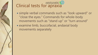Clinical tests for apraxia
 simple verbal commands such as “look upward” or
“close the eyes.” Commands for whole-body
movements such as “stand up” or “turn around”
 examine limb, buccofacial, andaxial body
movements separately
 