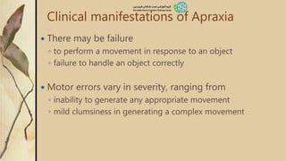 Clinical manifestations of Apraxia
 There may be failure
◦ to perform a movement in response to an object
◦ failure to handle an object correctly
 Motor errors vary in severity, ranging from
◦ inability to generate any appropriate movement
◦ mild clumsiness in generating a complex movement
 
