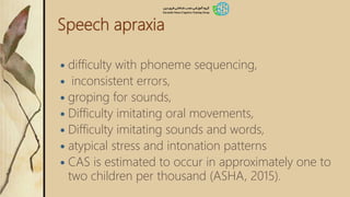 Speech apraxia
 difficulty with phoneme sequencing,
 inconsistent errors,
 groping for sounds,
 Difficulty imitating oral movements,
 Difficulty imitating sounds and words,
 atypical stress and intonation patterns
 CAS is estimated to occur in approximately one to
two children per thousand (ASHA, 2015).
 