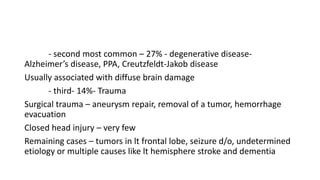 - second most common – 27% - degenerative disease-
Alzheimer’s disease, PPA, Creutzfeldt-Jakob disease
Usually associated with diffuse brain damage
- third- 14%- Trauma
Surgical trauma – aneurysm repair, removal of a tumor, hemorrhage
evacuation
Closed head injury – very few
Remaining cases – tumors in lt frontal lobe, seizure d/o, undetermined
etiology or multiple causes like lt hemisphere stroke and dementia
 