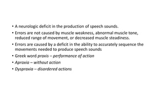 • A neurologic deficit in the production of speech sounds.
• Errors are not caused by muscle weakness, abnormal muscle tone,
reduced range of movement, or decreased muscle steadiness.
• Errors are caused by a deficit in the ability to accurately sequence the
movements needed to produce speech sounds
• Greek word praxis – performance of action
• Apraxia – without action
• Dyspraxia – disordered actions
 
