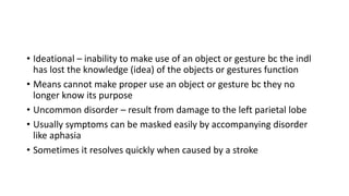 • Ideational – inability to make use of an object or gesture bc the indl
has lost the knowledge (idea) of the objects or gestures function
• Means cannot make proper use an object or gesture bc they no
longer know its purpose
• Uncommon disorder – result from damage to the left parietal lobe
• Usually symptoms can be masked easily by accompanying disorder
like aphasia
• Sometimes it resolves quickly when caused by a stroke
 