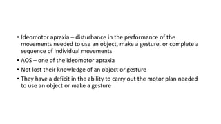 • Ideomotor apraxia – disturbance in the performance of the
movements needed to use an object, make a gesture, or complete a
sequence of individual movements
• AOS – one of the ideomotor apraxia
• Not lost their knowledge of an object or gesture
• They have a deficit in the ability to carry out the motor plan needed
to use an object or make a gesture
 