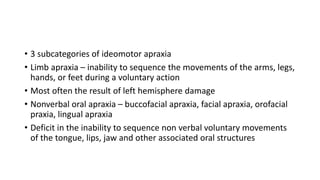 • 3 subcategories of ideomotor apraxia
• Limb apraxia – inability to sequence the movements of the arms, legs,
hands, or feet during a voluntary action
• Most often the result of left hemisphere damage
• Nonverbal oral apraxia – buccofacial apraxia, facial apraxia, orofacial
praxia, lingual apraxia
• Deficit in the inability to sequence non verbal voluntary movements
of the tongue, lips, jaw and other associated oral structures
 
