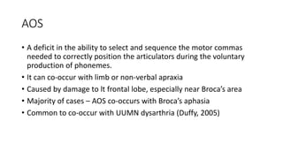 AOS
• A deficit in the ability to select and sequence the motor commas
needed to correctly position the articulators during the voluntary
production of phonemes.
• It can co-occur with limb or non-verbal apraxia
• Caused by damage to lt frontal lobe, especially near Broca’s area
• Majority of cases – AOS co-occurs with Broca’s aphasia
• Common to co-occur with UUMN dysarthria (Duffy, 2005)
 