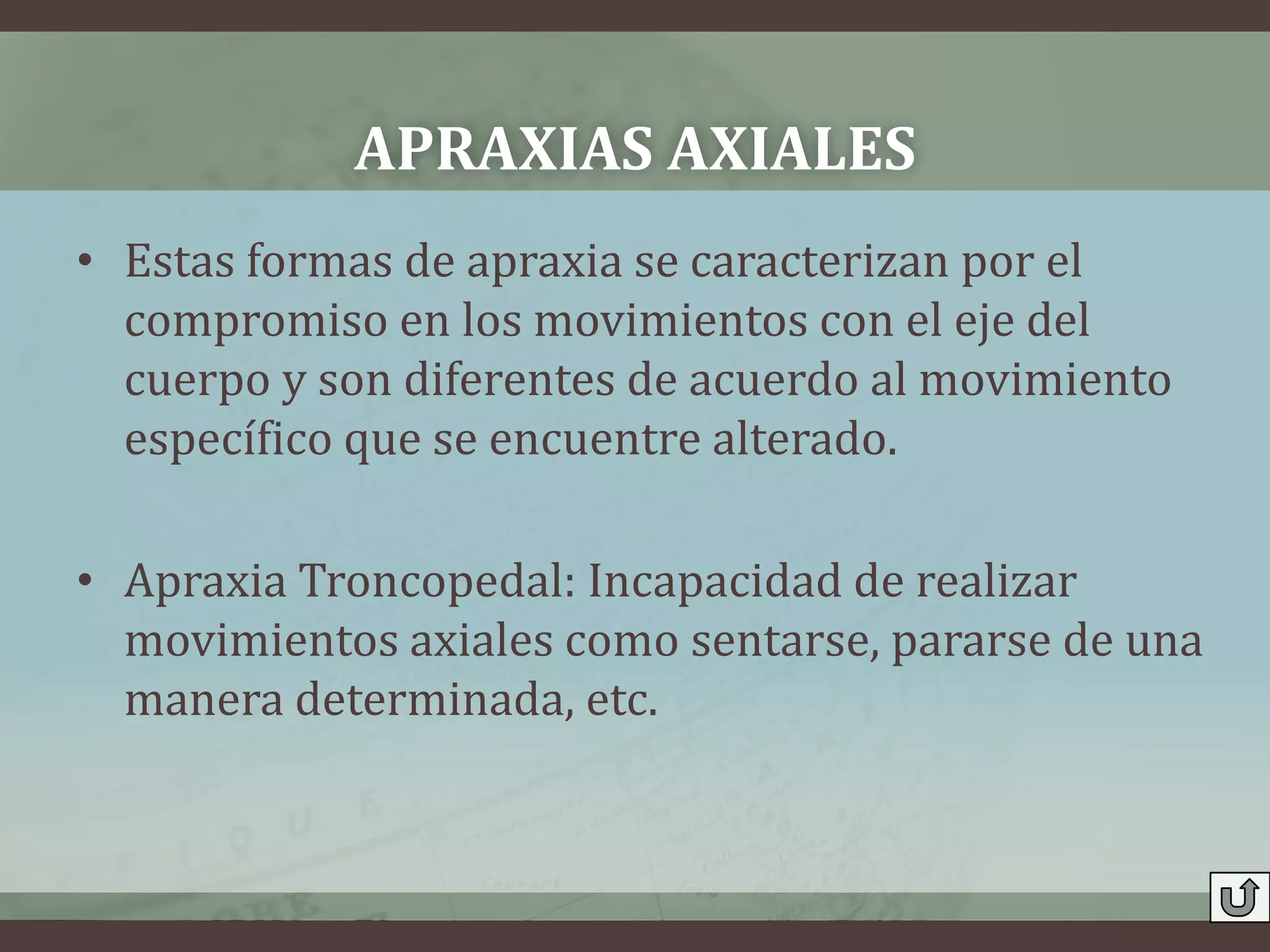 APRAXIAS AXIALES
• Estas formas de apraxia se caracterizan por el
  compromiso en los movimientos con el eje del
  cuerpo y son diferentes de acuerdo al movimiento
  específico que se encuentre alterado.

• Apraxia Troncopedal: Incapacidad de realizar
  movimientos axiales como sentarse, pararse de una
  manera determinada, etc.
 