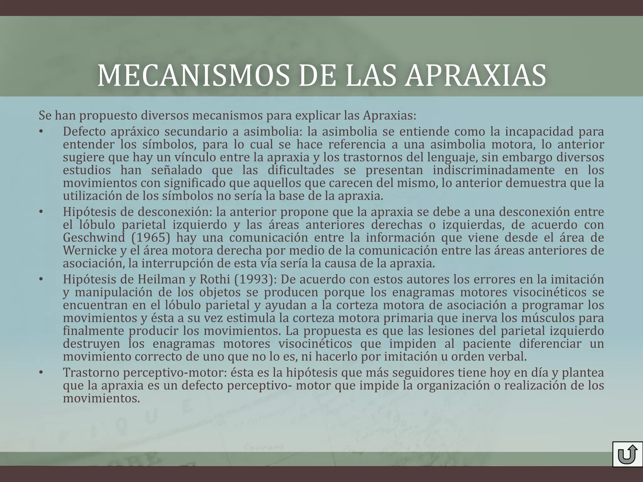 MECANISMOS DE LAS APRAXIAS
Se han propuesto diversos mecanismos para explicar las Apraxias:
• Defecto apráxico secundario a asimbolia: la asimbolia se entiende como la incapacidad para
    entender los símbolos, para lo cual se hace referencia a una asimbolia motora, lo anterior
    sugiere que hay un vínculo entre la apraxia y los trastornos del lenguaje, sin embargo diversos
    estudios han señalado que las dificultades se presentan indiscriminadamente en los
    movimientos con significado que aquellos que carecen del mismo, lo anterior demuestra que la
    utilización de los símbolos no sería la base de la apraxia.
• Hipótesis de desconexión: la anterior propone que la apraxia se debe a una desconexión entre
    el lóbulo parietal izquierdo y las áreas anteriores derechas o izquierdas, de acuerdo con
    Geschwind (1965) hay una comunicación entre la información que viene desde el área de
    Wernicke y el área motora derecha por medio de la comunicación entre las áreas anteriores de
    asociación, la interrupción de esta vía sería la causa de la apraxia.
• Hipótesis de Heilman y Rothi (1993): De acuerdo con estos autores los errores en la imitación
    y manipulación de los objetos se producen porque los enagramas motores visocinéticos se
    encuentran en el lóbulo parietal y ayudan a la corteza motora de asociación a programar los
    movimientos y ésta a su vez estimula la corteza motora primaria que inerva los músculos para
    finalmente producir los movimientos. La propuesta es que las lesiones del parietal izquierdo
    destruyen los enagramas motores visocinéticos que impiden al paciente diferenciar un
    movimiento correcto de uno que no lo es, ni hacerlo por imitación u orden verbal.
• Trastorno perceptivo-motor: ésta es la hipótesis que más seguidores tiene hoy en día y plantea
    que la apraxia es un defecto perceptivo- motor que impide la organización o realización de los
    movimientos.
 