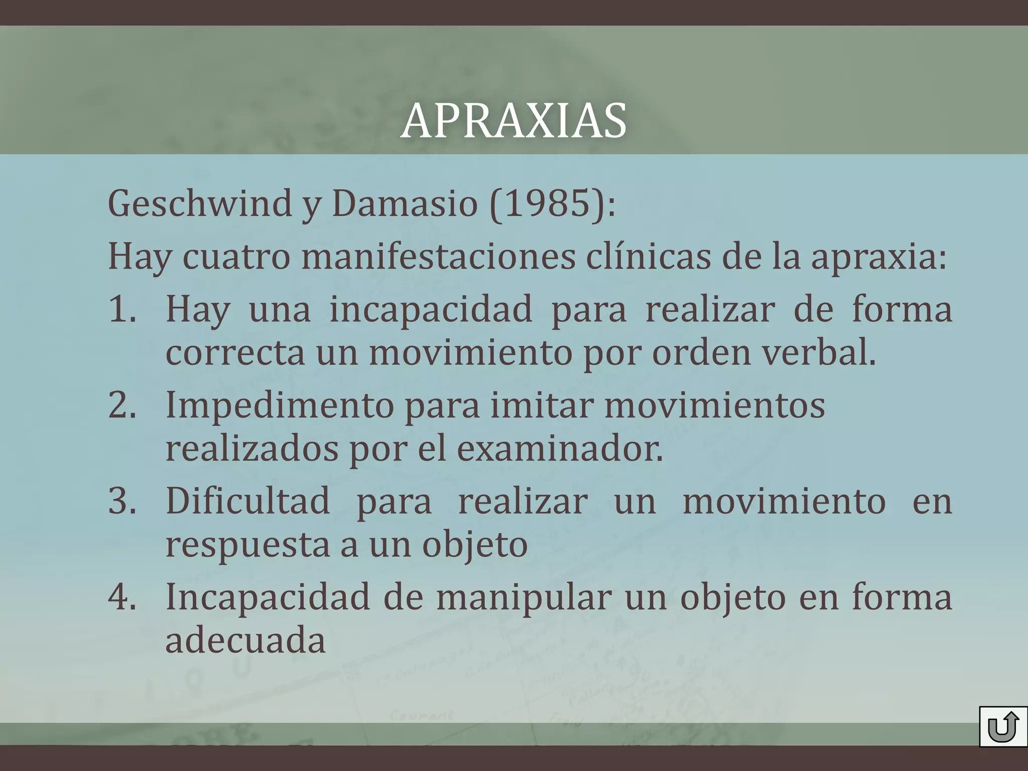 APRAXIAS
Geschwind y Damasio (1985):
Hay cuatro manifestaciones clínicas de la apraxia:
1. Hay una incapacidad para realizar de forma
   correcta un movimiento por orden verbal.
2. Impedimento para imitar movimientos
   realizados por el examinador.
3. Dificultad para realizar un movimiento en
   respuesta a un objeto
4. Incapacidad de manipular un objeto en forma
   adecuada
 