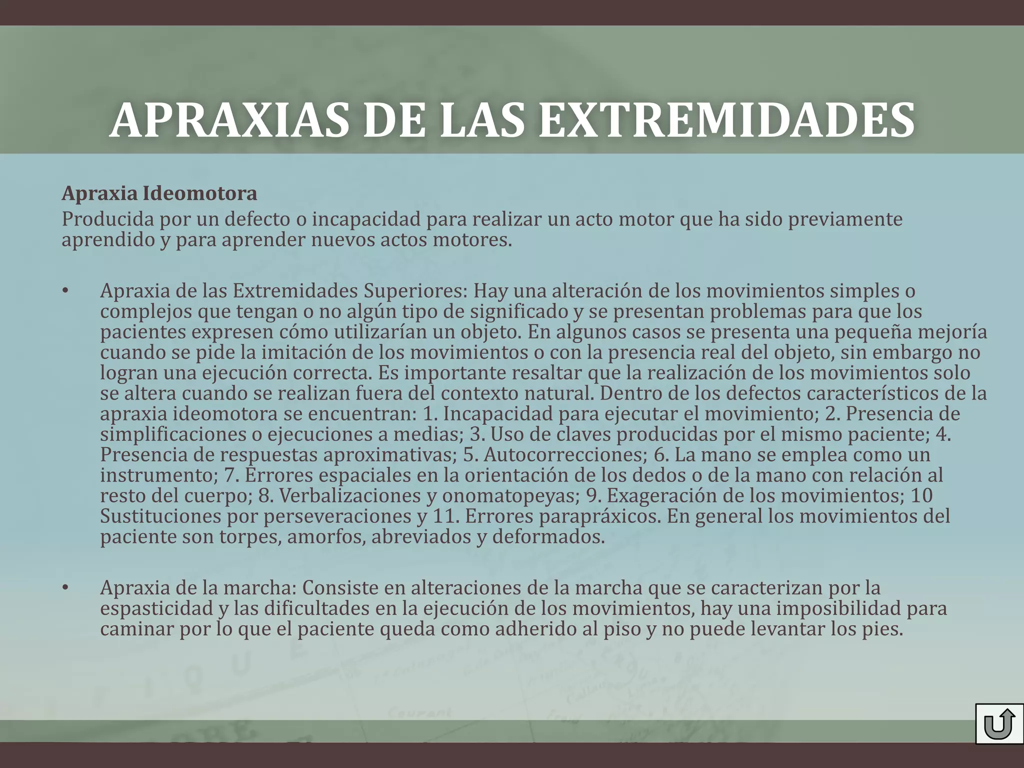 APRAXIAS DE LAS EXTREMIDADES
Apraxia Ideomotora
Producida por un defecto o incapacidad para realizar un acto motor que ha sido previamente
aprendido y para aprender nuevos actos motores.

•   Apraxia de las Extremidades Superiores: Hay una alteración de los movimientos simples o
    complejos que tengan o no algún tipo de significado y se presentan problemas para que los
    pacientes expresen cómo utilizarían un objeto. En algunos casos se presenta una pequeña mejoría
    cuando se pide la imitación de los movimientos o con la presencia real del objeto, sin embargo no
    logran una ejecución correcta. Es importante resaltar que la realización de los movimientos solo
    se altera cuando se realizan fuera del contexto natural. Dentro de los defectos característicos de la
    apraxia ideomotora se encuentran: 1. Incapacidad para ejecutar el movimiento; 2. Presencia de
    simplificaciones o ejecuciones a medias; 3. Uso de claves producidas por el mismo paciente; 4.
    Presencia de respuestas aproximativas; 5. Autocorrecciones; 6. La mano se emplea como un
    instrumento; 7. Errores espaciales en la orientación de los dedos o de la mano con relación al
    resto del cuerpo; 8. Verbalizaciones y onomatopeyas; 9. Exageración de los movimientos; 10
    Sustituciones por perseveraciones y 11. Errores parapráxicos. En general los movimientos del
    paciente son torpes, amorfos, abreviados y deformados.

•   Apraxia de la marcha: Consiste en alteraciones de la marcha que se caracterizan por la
    espasticidad y las dificultades en la ejecución de los movimientos, hay una imposibilidad para
    caminar por lo que el paciente queda como adherido al piso y no puede levantar los pies.
 