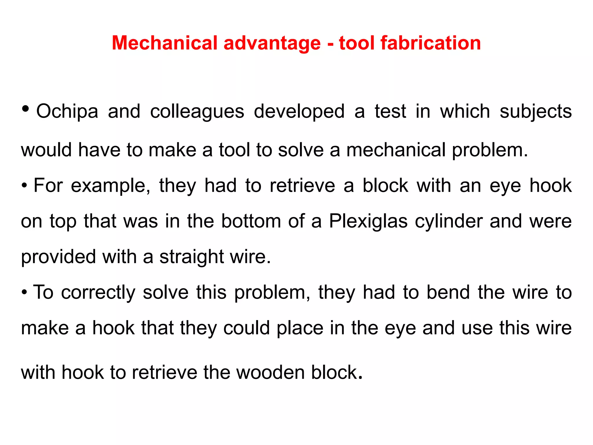 Mechanical advantage - tool fabrication
• Ochipa and colleagues developed a test in which subjects
would have to make a tool to solve a mechanical problem.
• For example, they had to retrieve a block with an eye hook
on top that was in the bottom of a Plexiglas cylinder and were
provided with a straight wire.
• To correctly solve this problem, they had to bend the wire to
make a hook that they could place in the eye and use this wire
with hook to retrieve the wooden block.
 