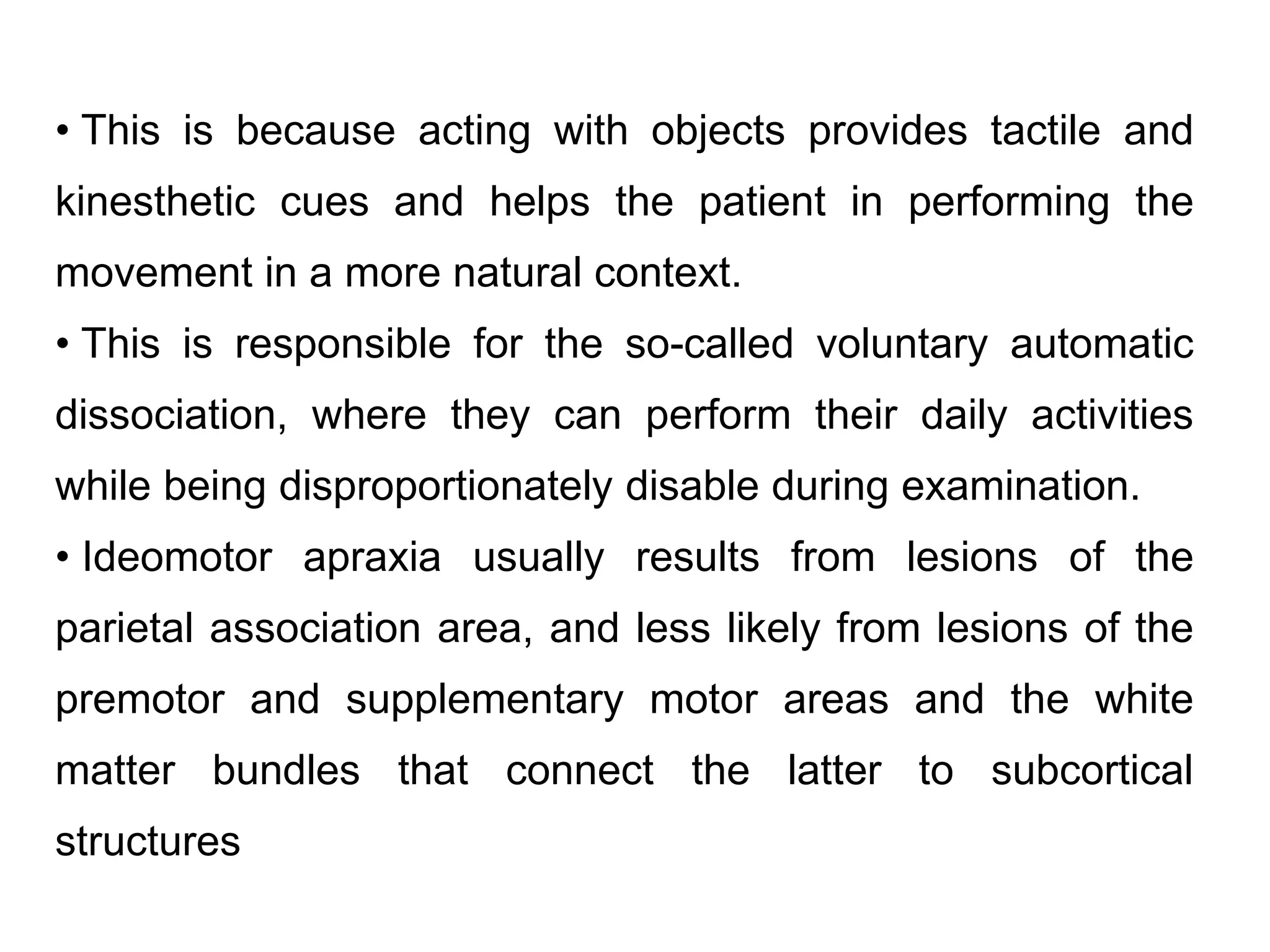 • This is because acting with objects provides tactile and
kinesthetic cues and helps the patient in performing the
movement in a more natural context.
• This is responsible for the so-called voluntary automatic
dissociation, where they can perform their daily activities
while being disproportionately disable during examination.
• Ideomotor apraxia usually results from lesions of the
parietal association area, and less likely from lesions of the
premotor and supplementary motor areas and the white
matter bundles that connect the latter to subcortical
structures
 