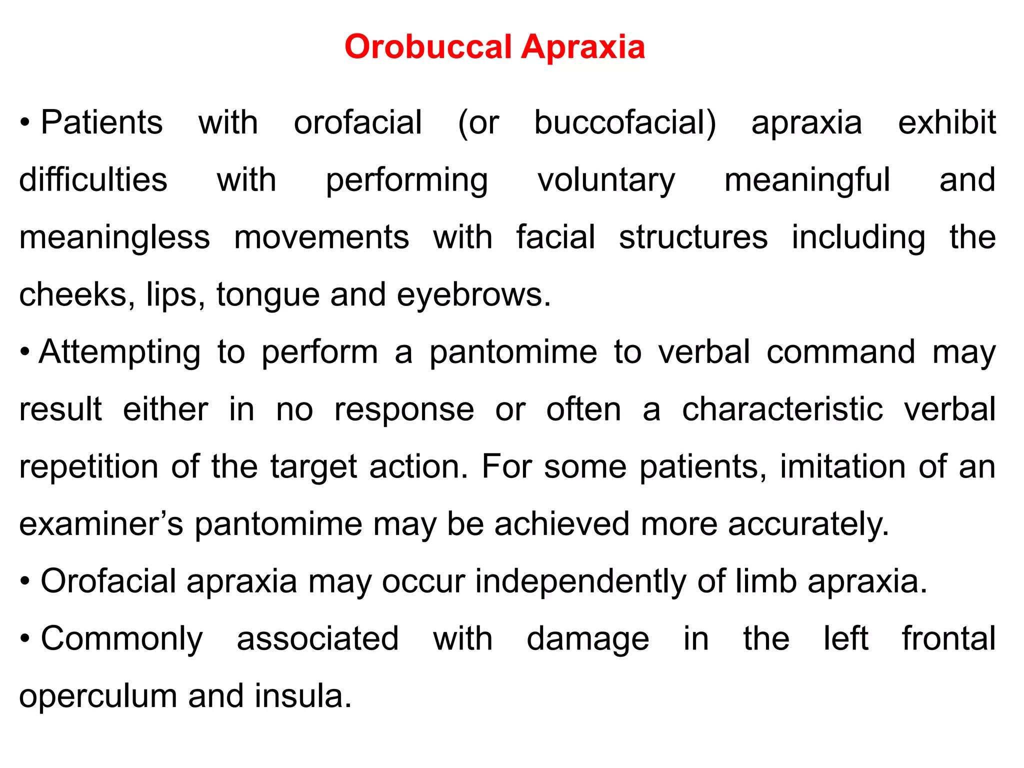 Orobuccal Apraxia
• Patients with orofacial (or buccofacial) apraxia exhibit
difficulties with performing voluntary meaningful and
meaningless movements with facial structures including the
cheeks, lips, tongue and eyebrows.
• Attempting to perform a pantomime to verbal command may
result either in no response or often a characteristic verbal
repetition of the target action. For some patients, imitation of an
examiner’s pantomime may be achieved more accurately.
• Orofacial apraxia may occur independently of limb apraxia.
• Commonly associated with damage in the left frontal
operculum and insula.
 