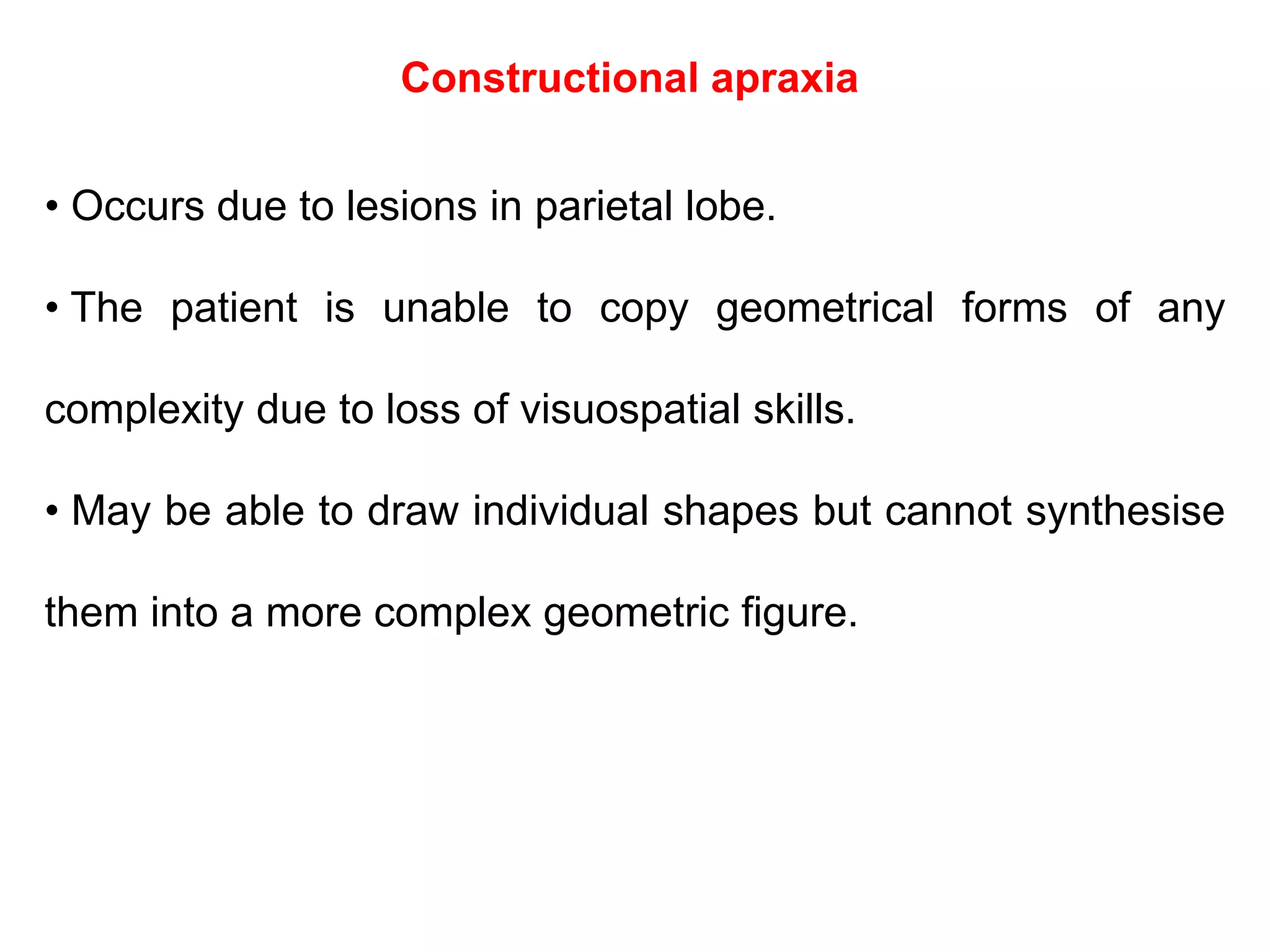Constructional apraxia
• Occurs due to lesions in parietal lobe.
• The patient is unable to copy geometrical forms of any
complexity due to loss of visuospatial skills.
• May be able to draw individual shapes but cannot synthesise
them into a more complex geometric figure.
 