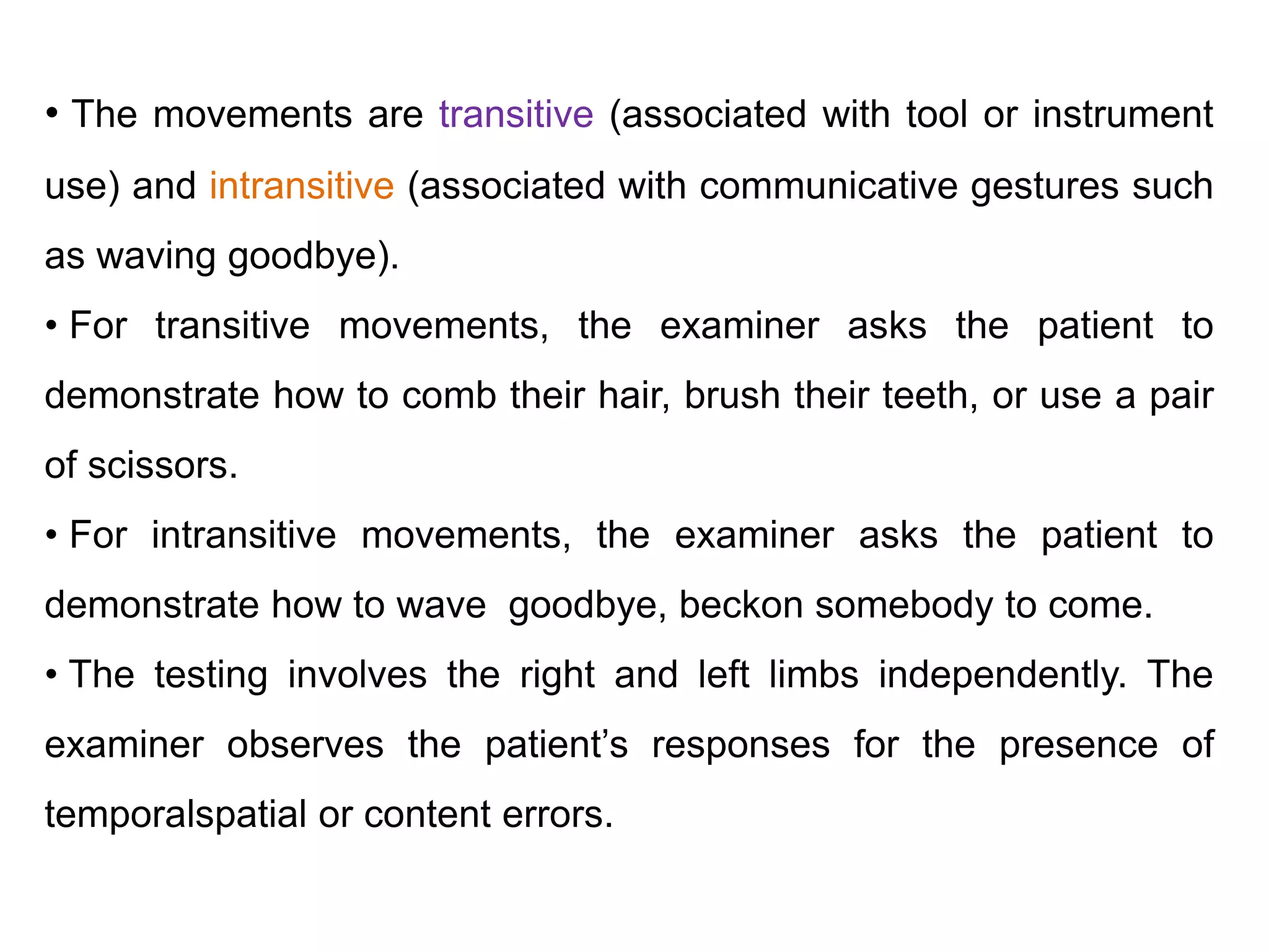 • The movements are transitive (associated with tool or instrument
use) and intransitive (associated with communicative gestures such
as waving goodbye).
• For transitive movements, the examiner asks the patient to
demonstrate how to comb their hair, brush their teeth, or use a pair
of scissors.
• For intransitive movements, the examiner asks the patient to
demonstrate how to wave goodbye, beckon somebody to come.
• The testing involves the right and left limbs independently. The
examiner observes the patient’s responses for the presence of
temporalspatial or content errors.
 