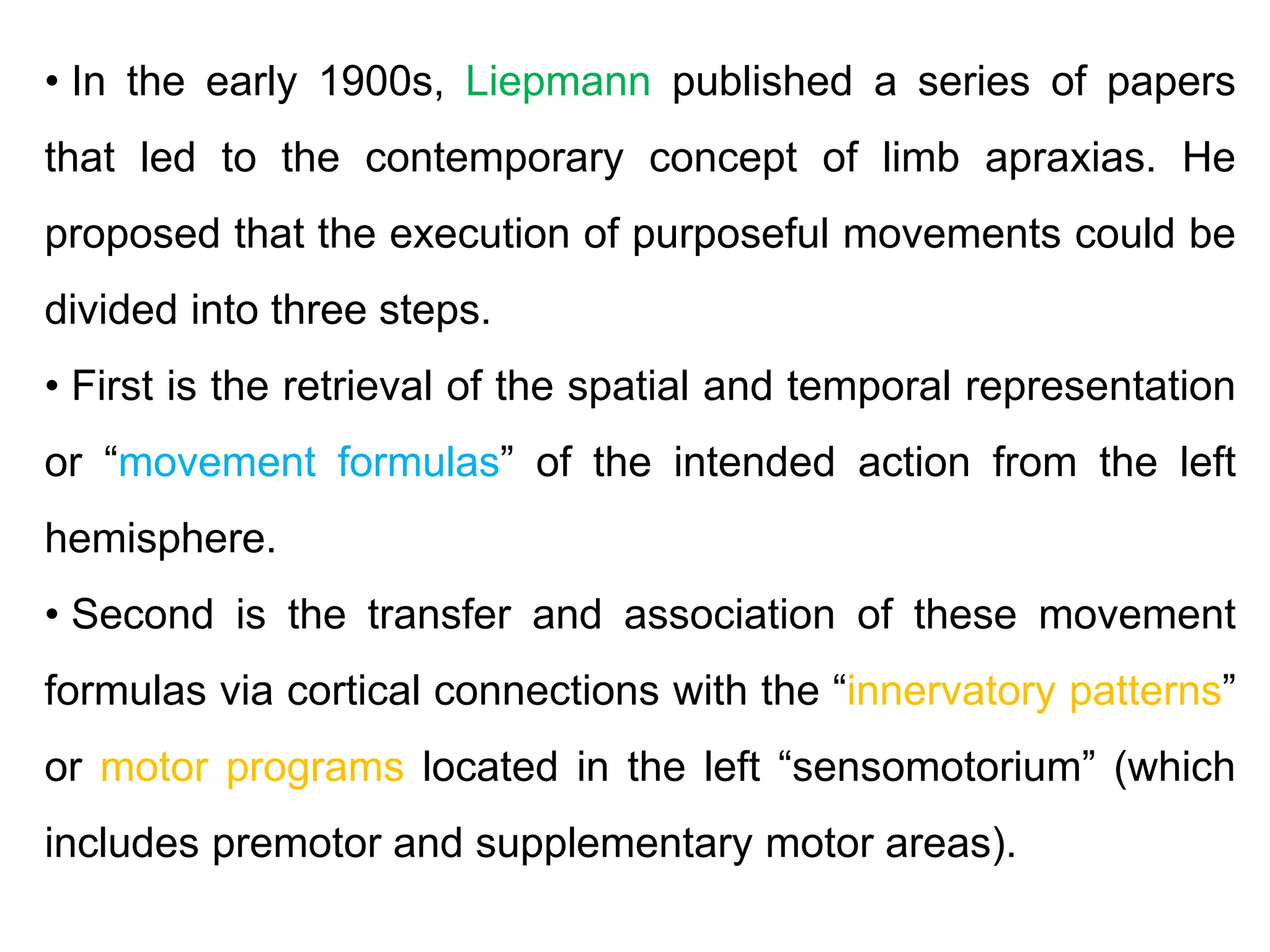 • In the early 1900s, Liepmann published a series of papers
that led to the contemporary concept of limb apraxias. He
proposed that the execution of purposeful movements could be
divided into three steps.
• First is the retrieval of the spatial and temporal representation
or “movement formulas” of the intended action from the left
hemisphere.
• Second is the transfer and association of these movement
formulas via cortical connections with the “innervatory patterns”
or motor programs located in the left “sensomotorium” (which
includes premotor and supplementary motor areas).
 