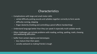 Characteristics
• Complications with large and small motor skills
• verbal difficulty putting sounds and syllables together correctly to form words
• difficulty running, skipping
• finger dexterity (holding and controlling a pencil affects handwriting)
• Understand language better than they can speak it especially multi-syllable words
• Other challenges can include problems with reading, writing, spelling, math, chewing
and swallowing difficulties
• Suffer from certain stigmas and stereotypes
• less mature than their peers
• socially awkward so making friends is tough
 
