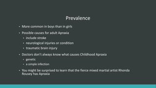 Prevalence
• More common in boys than in girls
• Possible causes for adult Apraxia
• include stroke
• neurological injuries or condition
• traumatic brain injury
• Doctors don’t always know what causes Childhood Apraxia
• genetic
• a simple infection
• You might be surprised to learn that the fierce mixed martial artist Rhonda
Rousey has Apraxia
 