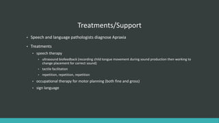 Treatments/Support
• Speech and language pathologists diagnose Apraxia
• Treatments
• speech therapy
• ultrasound biofeedback (recording child tongue movement during sound production then working to
change placement for correct sound)
• tactile facilitation
• repetition, repetition, repetition
• occupational therapy for motor planning (both fine and gross)
• sign language
 