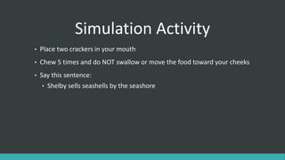 Simulation Activity
• Place two crackers in your mouth
• Chew 5 times and do NOT swallow or move the food toward your cheeks
• Say this sentence:
• Shelby sells seashells by the seashore
 