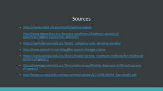 Sources
• https://www.nidcd.nih.gov/health/apraxia-speech
http://www.mayoclinic.org/diseases-conditions/childhood-apraxia-of-
speech/symptoms-causes/dxc-20202057
• https://www.apraxia-kids.org/library_category/understanding-apraxia/
• http://www.speechirl.com/blog/the-speech-therapy-stigma
• https://www.apraxia-kids.org/library/exploring-new-treatment-methods-for-childhood-
apraxia-of-speech/
• https://www.apraxia-kids.org/library/who-is-qualified-to-diagnosis-childhood-apraxia-
of-speech/
• http://www.apraxia-kids.org/wp-content/uploads/2013/01/BSHM_Factsheet2.pdf
 