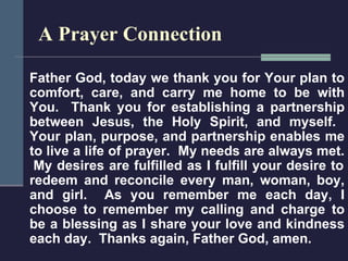 A Prayer Connection Father God, today we thank you for Your plan to comfort, care, and carry me home to be with You.  Thank you for establishing a partnership between Jesus, the Holy Spirit, and myself.  Your plan, purpose, and partnership enables me to live a life of prayer.  My needs are always met.  My desires are fulfilled as I fulfill your desire to redeem and reconcile every man, woman, boy, and girl.  As you remember me each day, I choose to remember my calling and charge to be a blessing as I share your love and kindness each day.  Thanks again, Father God, amen. 