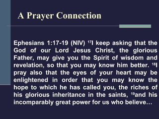 A Prayer Connection Ephesians 1:17-19 (NIV)  17 I keep asking that the God of our Lord Jesus Christ, the glorious Father, may give you the Spirit of wisdom and revelation, so that you may know him better.  18 I pray also that the eyes of your heart may be enlightened in order that you may know the hope to which he has called you, the riches of his glorious inheritance in the saints,  19 and his incomparably great power for us who believe… 