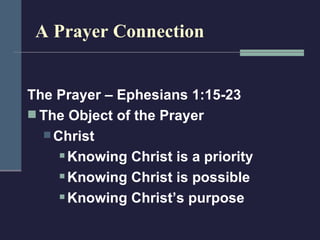 A Prayer Connection The Prayer – Ephesians 1:15-23 The Object of the Prayer Christ Knowing Christ is a priority Knowing Christ is possible Knowing Christ’s purpose 