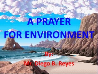 A PRAYER FOR ENVIRONMENT By:  Mr. Diego B. Reyes 