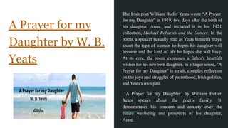 A Prayer for my
Daughter by W. B.
Yeats
The Irish poet William Butler Yeats wrote “A Prayer
for my Daughter” in 1919, two days after the birth of
his daughter, Anne, and included it in his 1921
collection, Michael Robartes and the Dancer. In the
poem, a speaker (usually read as Yeats himself) prays
about the type of woman he hopes his daughter will
become and the kind of life he hopes she will have.
At its core, the poem expresses a father's heartfelt
wishes for his newborn daughter. In a larger sense, "A
Prayer for my Daughter" is a rich, complex reflection
on the joys and struggles of parenthood, Irish politics,
and Yeats's own past.
‘A Prayer for my Daughter’ by William Butler
Yeats speaks about the poet’s family. It
demonstrates his concern and anxiety over the
future wellbeing and prospects of his daughter,
Anne.
 