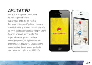 Aplicativo
Um aplicativo que se transforma
na versão pocket do site.
Histórico da ação; dia do evento;
foursquare; link para Facebook; mapa dos
bancos; bancos que você já passou; relação
de livros postados e pessoas que postaram
(quando possível); recomendações
– quem leu esse, gostou também
desse; programação; agendamento de
programações populares. Usuários com
maior pontuação no ranking ganharão
descontos em produtos da AMAZON.
 