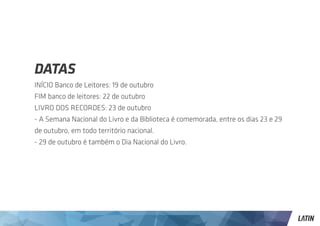 DATAS
INÍCIO Banco de Leitores: 19 de outubro
FIM banco de leitores: 22 de outubro
LIVRO DOS RECORDES: 23 de outubro
- A Semana Nacional do Livro e da Biblioteca é comemorada, entre os dias 23 e 29
de outubro, em todo território nacional.
- 29 de outubro é também o Dia Nacional do Livro.
 