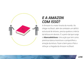 E A AMAZON
COM ISSO?
A Amazon é a maior livraria do mundo. Ao
chegar no Brasil, além de combater um deficit
estrutural de leitores, precisa quebrar a inércia
da leitiura em devices. É a partir daí que surge
o #bancodeleitores. Uma ação que tem como
premissa básica incentivar e compartilhar a
emoção da leitura. Fazer o bem para o País e
reforçar a chegada da Amazon no Brasil.
 