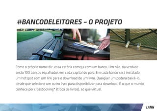 #BANCODELEITORES – O PROJETO




Como o próprio nome diz, essa estória começa com um banco. Um não, na verdade
serão 100 bancos espalhados em cada capital do país. Em cada banco será instalado
um hotspot com um link para o download de um livro. Qualquer um poderá baixá-lo,
desde que selecione um outro livro para disponibilizar para download. É o que o mundo
conhece por crossbooking* (troca de livros), só que virtual.
 