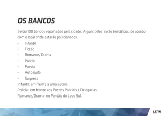 OS BANCOS
Serão 100 bancos espalhados pela cidade. Alguns deles serão temáticos, de acordo
com o local onde estarão posicionados.
-	Infantil
-	Ficção
-	Romance/Drama
-	Policial
-	Poesia
-	Autoajuda
-	Surpresa
Infantil: em frente a uma escola.
Policial: em frente aos Postos Policiais / Delegacias.
Romance/Drama: no Pontão do Lago Sul.
 