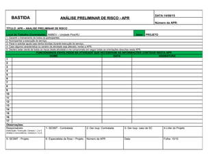 BASTIDABASTIDA ANÁLISE PRELIMINAR DE RISCO - APRANÁLISE PRELIMINAR DE RISCO - APR
DATA:14/08/15
Número da APR:
TÍTULO: APR – ANALISE PRELIMINAR DE RISCO
Local de Trabalho (Contratante) AMBEV – Unidade Piraí/RJ Setor PROJETO
1- Garantir o treinamento de todos os participantes;
2- Acompanhar a execução do serviço;
3- Parar e solicitar ajuda caso tenha dúvidas durante execução do serviço;
4- Caso alguma característica ou cenário da atividade seja alterado, revise a APR;
5- Declaro estar ciente de todos os riscos desta atividade e me comprometo em seguir todas as orientações descritas nesta APR.
FUNCIONÁRIOS ENVOLVIDOS NA ATIVIDADE QUE RECEBERAM AS INFORMAÇÕES CONTIDAS NESTA APR
NOME DATA ASSINATURA
1
2
3
4
5
6
7
8
9
10
11
12
13
14
15
16
17
Observações:
Responsáveis:
Elaboração / Execução: Campos 1, 2 e 3
Análise e concordância: Campos 4, 5 e 6
1- SESMT - Contratada 2- Ger./sup. Contratada 3- Ger./sup. caso de SC 4-Líder do Projeto
5- SESMT - Projeto 6- Especialista da Área – Projeto Número da APR Data: Folha: 10/10
 