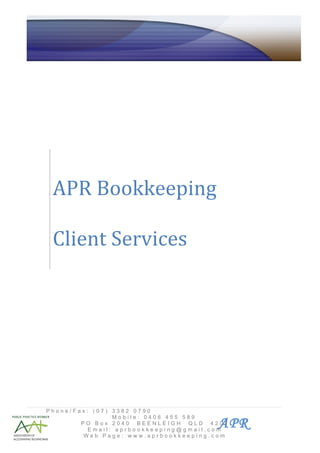 Affordable
APR Bookkeeping                                         Professional
       Commercial Accounting                            Reliable
                                   ABN 80 715 161 987




   APR Bookkeeping

   Client Services




  Phone/Fax: (07) 3382 0790
                  Mobile: 0406 455 589
          PO Box 2040 BEENLEIGH QLD 4207
            Email: aprbookkeeping@gmail.com
                                           APR
          Web Page: www.aprbookkeeping.com
 