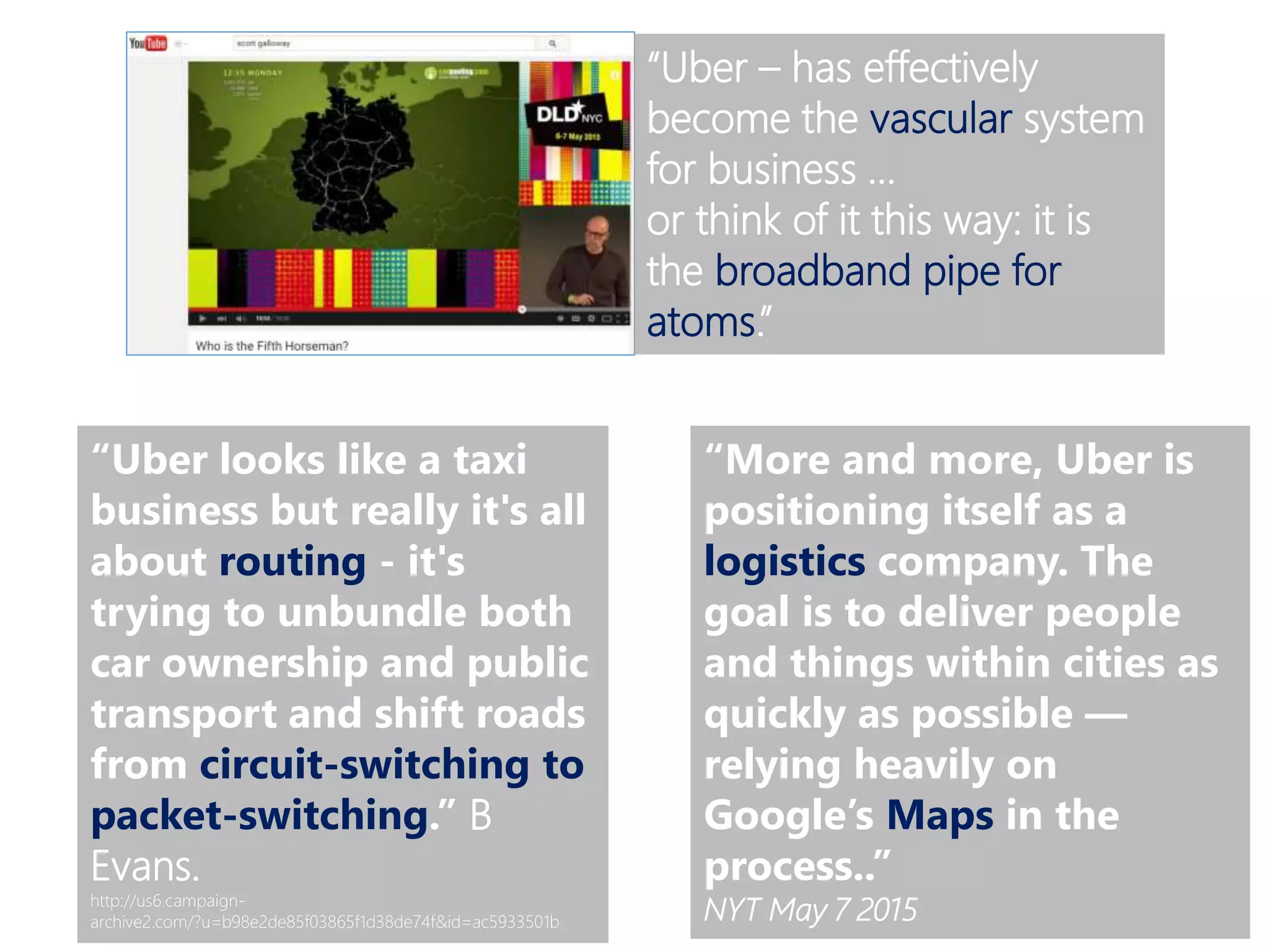 “Uber – has effectively
become the vascular system
for business …
or think of it this way: it is
the broadband pipe for
atoms.”
“Uber looks like a taxi
business but really it's all
about routing - it's
trying to unbundle both
car ownership and public
transport and shift roads
from circuit-switching to
packet-switching.” B
Evans.
http://us6.campaign-
archive2.com/?u=b98e2de85f03865f1d38de74f&id=ac5933501b
“More and more, Uber is
positioning itself as a
logistics company. The
goal is to deliver people
and things within cities as
quickly as possible —
relying heavily on
Google’s Maps in the
process..”
NYT May 7 2015
 