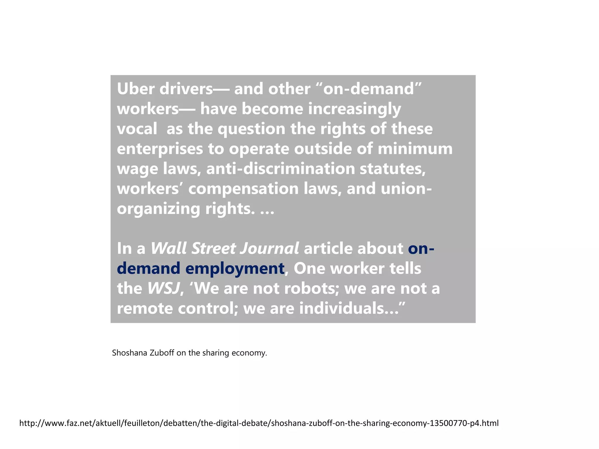 Uber drivers— and other “on-demand”
workers— have become increasingly
vocal as the question the rights of these
enterprises to operate outside of minimum
wage laws, anti-discrimination statutes,
workers’ compensation laws, and union-
organizing rights. …
In a Wall Street Journal article about on-
demand employment, One worker tells
the WSJ, ‘We are not robots; we are not a
remote control; we are individuals…”
http://www.faz.net/aktuell/feuilleton/debatten/the-digital-debate/shoshana-zuboff-on-the-sharing-economy-13500770-p4.html
Shoshana Zuboff on the sharing economy.
 