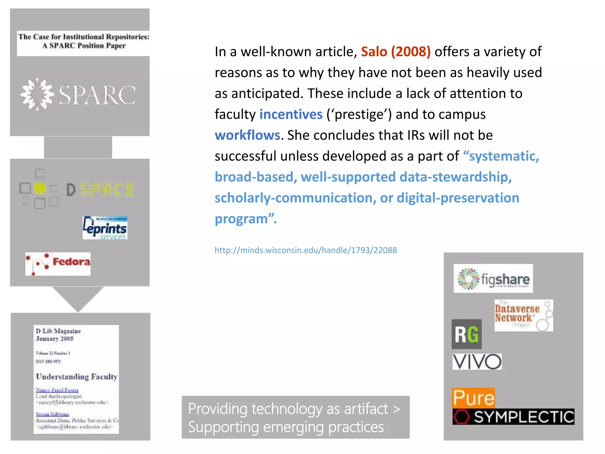 In a well-known article, Salo (2008) offers a variety of
reasons as to why they have not been as heavily used
as anticipated. These include a lack of attention to
faculty incentives (‘prestige’) and to campus
workflows. She concludes that IRs will not be
successful unless developed as a part of “systematic,
broad-based, well-supported data-stewardship,
scholarly-communication, or digital-preservation
program”.
Providing technology as artifact >
Supporting emerging practices
http://minds.wisconsin.edu/handle/1793/22088
 